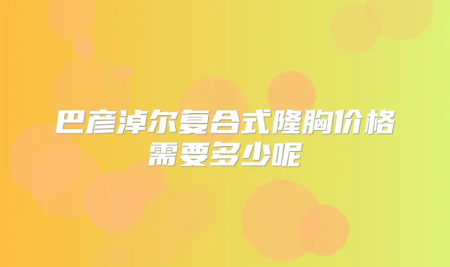 巴彦淖尔复合式隆胸价格需要多少呢