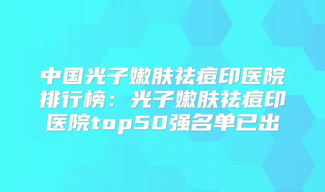 中国光子嫩肤祛痘印医院排行榜：光子嫩肤祛痘印医院top50强名单已出