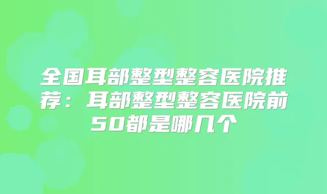 全国耳部整型整容医院推荐：耳部整型整容医院前50都是哪几个