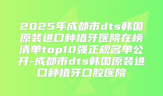 2025年成都市dts韩国原装进口种植牙医院在榜清单top10强正规名单公开-成都市dts韩国原装进口种植牙口腔医院