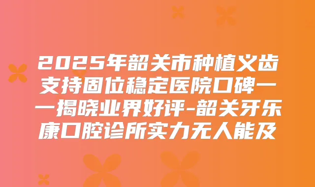 2025年韶关市种植义齿支持固位稳定医院口碑一一揭晓业界好评-韶关牙乐康口腔诊所实力无人能及