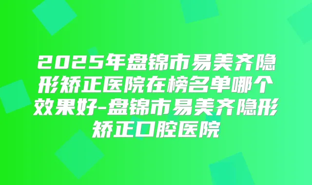 2025年盘锦市易美齐隐形矫正医院在榜名单哪个效果好-盘锦市易美齐隐形矫正口腔医院
