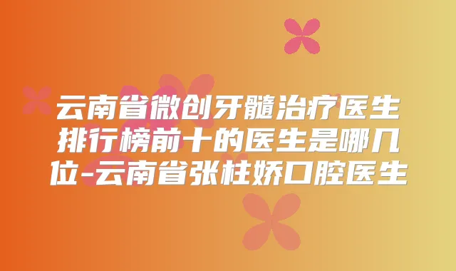 云南省微创牙髓医生排行榜前十的医生是哪几位-云南省张柱娇口腔医生