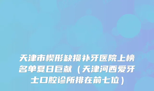 天津市楔形缺损补牙医院上榜名单夏日巨献（天津河西爱牙士口腔诊所排在前七位）