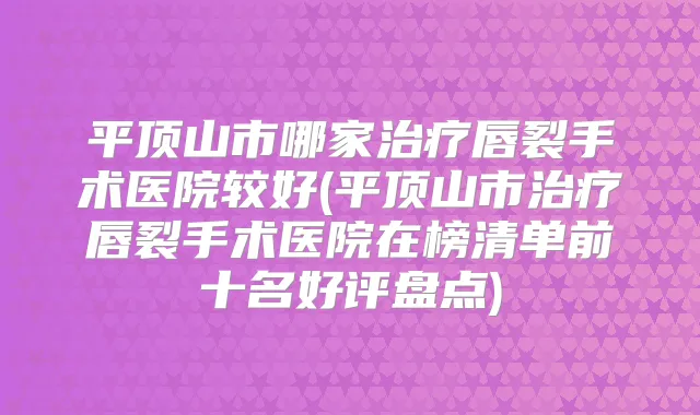 平顶山市哪家唇裂手术医院较好(平顶山市唇裂手术医院在榜清单前十名好评盘点)