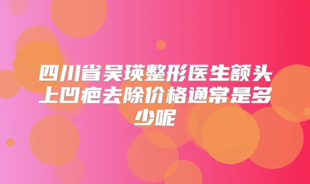 四川省吴瑛整形医生额头上凹疤去除价格通常是多少呢