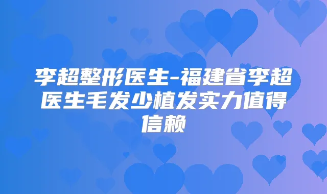 李超整形医生-福建省李超医生毛发少植发实力值得信赖
