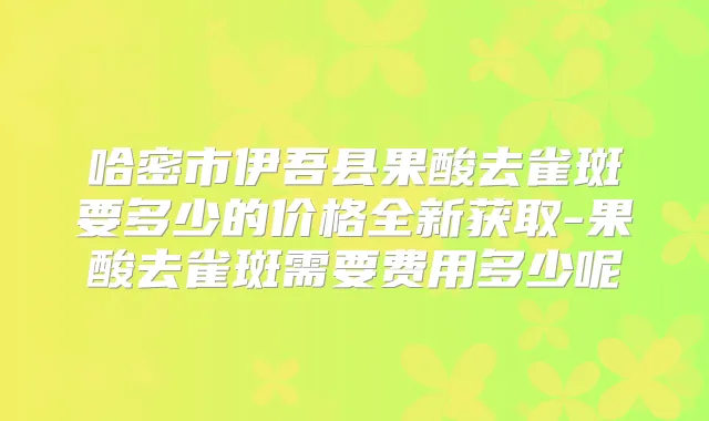 哈密市伊吾县果酸去雀斑要多少的价格全新获取-果酸去雀斑需要费用多少呢