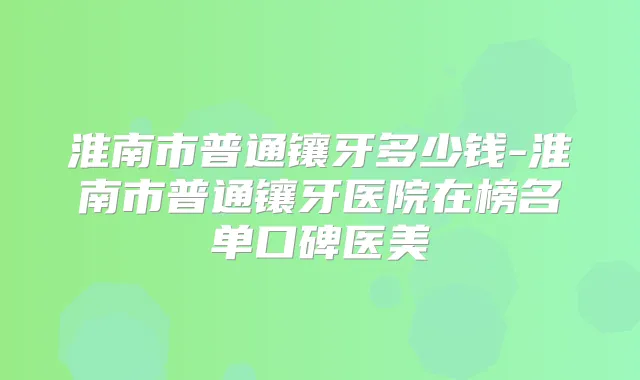 淮南市普通镶牙多少钱-淮南市普通镶牙医院在榜名单口碑医美