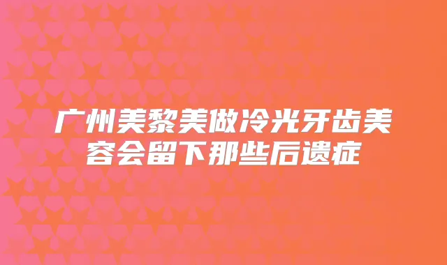 广州美黎美做冷光牙齿美容会留下那些后遗症
