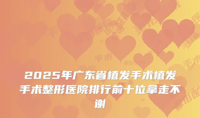 2025年广东省植发手术植发手术整形医院排行前十位拿走不谢