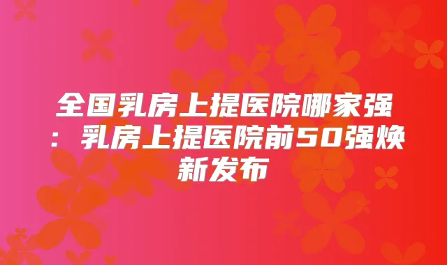 全国乳房上提医院哪家强:乳房上提医院前50强焕新发布