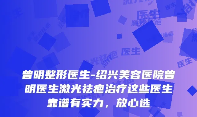 曾明整形医生-绍兴美容医院曾明医生激光祛疤这些医生靠谱有实力,放心选