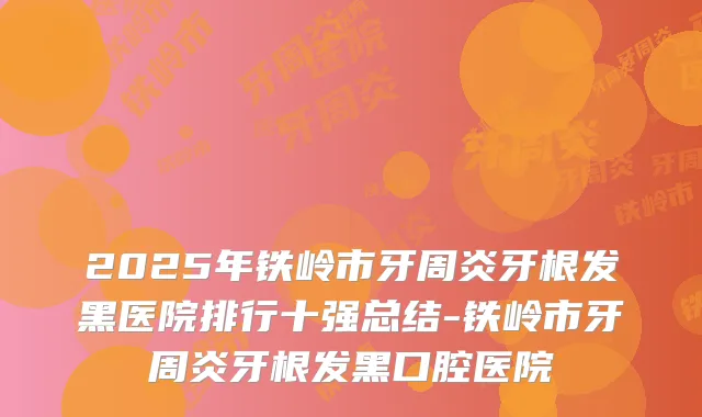 2025年铁岭市牙周炎牙根发黑医院排行十强总结-铁岭市牙周炎牙根发黑口腔医院