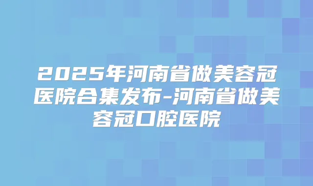 2025年河南省做美容冠医院合集发布-河南省做美容冠口腔医院