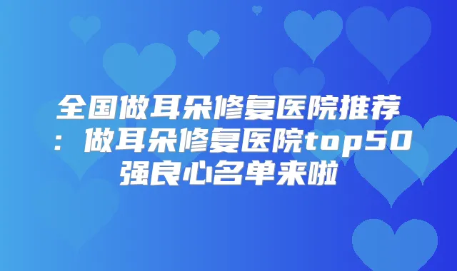 全国做耳朵修复医院推荐:做耳朵修复医院top50强良心名单来啦