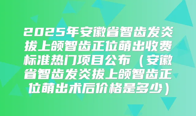 2025年安徽省智齿发炎拔上颌智齿正位萌出收费标准热门项目公布(安徽省智齿发炎拔上颌智齿正位萌出术后价格是多少)