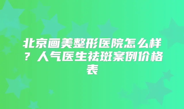 北京画美整形医院怎么样?人气医生祛斑案例价格表