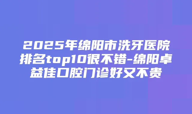 2025年绵阳市洗牙医院排名top10很不错-绵阳卓益佳口腔门诊好又不贵