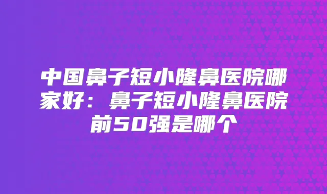 中国鼻子短小隆鼻医院哪家好:鼻子短小隆鼻医院前50强是哪个
