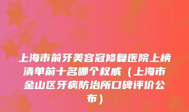 上海市前牙美容冠修复医院上榜清单前十名哪个（上海市金山区牙病防治所口碑评价公布）