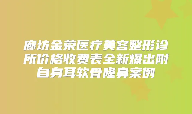 廊坊金荣医疗美容整形诊所价格收费表全新爆出附自身耳软骨隆鼻案例