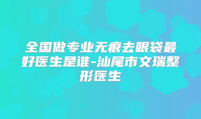 全国做专业无痕去眼袋好医生是谁-汕尾市文瑞整形医生