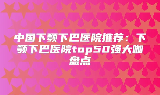中国下颚下巴医院推荐:下颚下巴医院top50强大咖盘点