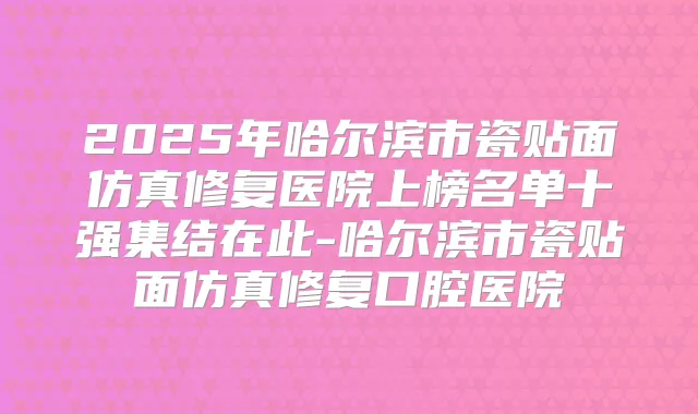 2025年哈尔滨市瓷贴面仿真修复医院上榜名单十强集结在此-哈尔滨市瓷贴面仿真修复口腔医院