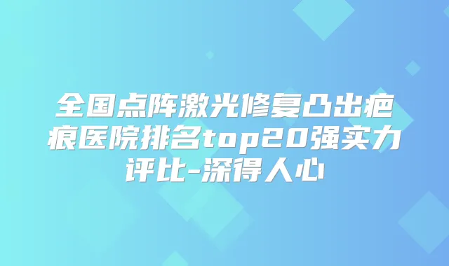 全国点阵激光修复凸出疤痕医院排名top20强实力评比-深得人心