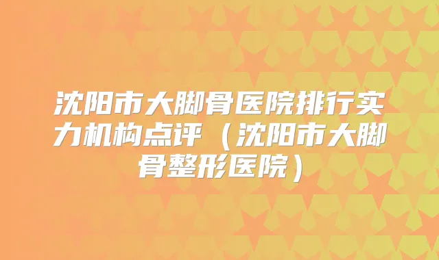 沈阳市大脚骨医院排行实力机构点评（沈阳市大脚骨整形医院）