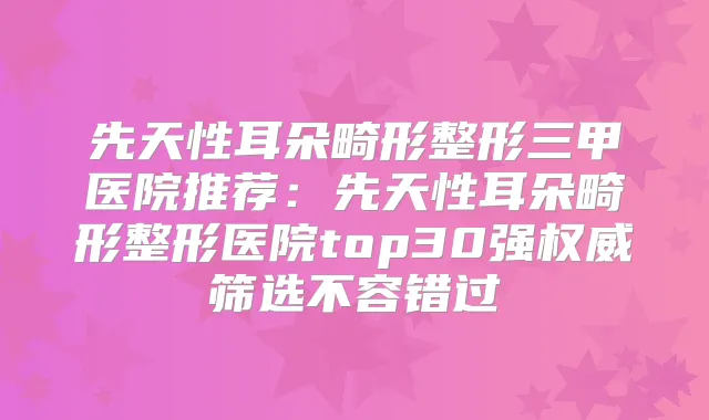 先天性耳朵畸形整形三甲医院推荐:先天性耳朵畸形整形医院top30强筛选不容错过