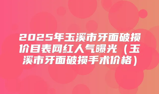 2025年玉溪市牙面破损价目表网红人气曝光（玉溪市牙面破损手术价格）