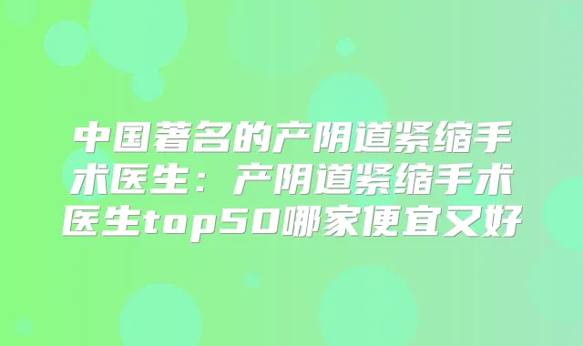 中国著名的产阴道紧缩手术医生：产阴道紧缩手术医生top50哪家便宜又好