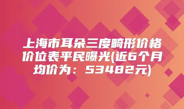 上海市耳朵三度畸形价格价位表平民曝光(近6个月均价为：53482元)
