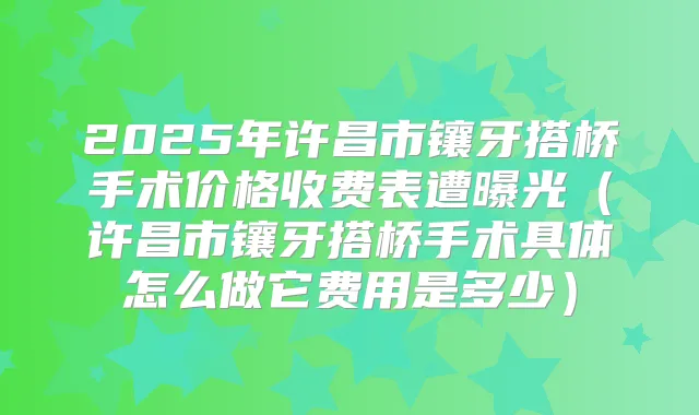 2025年许昌市镶牙搭桥手术价格收费表遭曝光（许昌市镶牙搭桥手术具体怎么做它费用是多少）