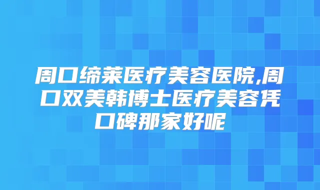 周口缔莱医疗美容医院,周口双美韩博士医疗美容凭口碑那家好呢
