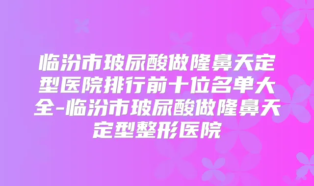 临汾市玻尿酸做隆鼻天定型医院排行前十位名单大全-临汾市玻尿酸做隆鼻天定型整形医院