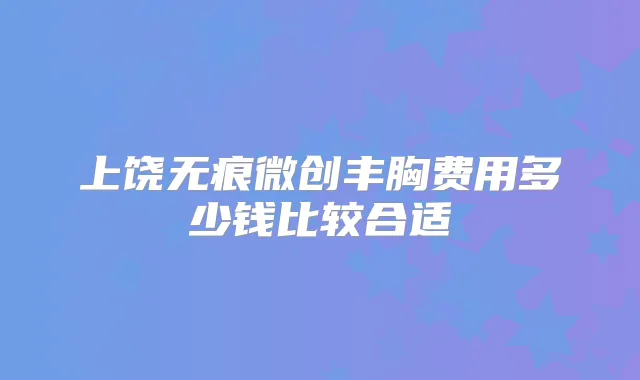 上饶无痕微创丰胸费用多少钱比较合适