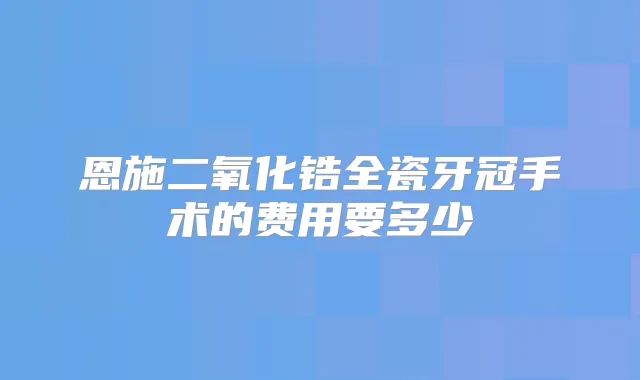 恩施二氧化锆全瓷牙冠手术的费用要多少