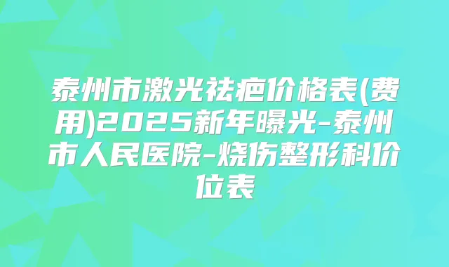 泰州市激光祛疤价格表(费用)2025新年曝光-泰州市人民医院-烧伤整形科价位表