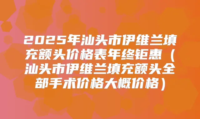 2025年汕头市伊维兰填充额头价格表年终钜惠(汕头市伊维兰填充额头全部手术价格大概价格)