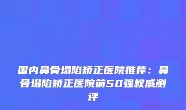 国内鼻骨塌陷矫正医院推荐:鼻骨塌陷矫正医院前50强测评
