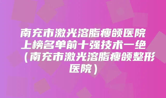 南充市激光溶脂瘦颌医院上榜名单前十强技术一绝（南充市激光溶脂瘦颌整形医院）