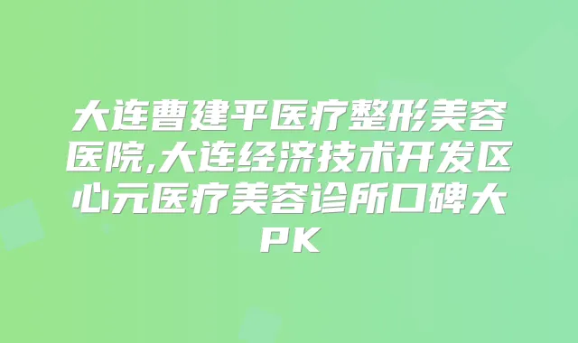 大连曹建平医疗整形美容医院,大连经济技术开发区心元医疗美容诊所口碑大PK