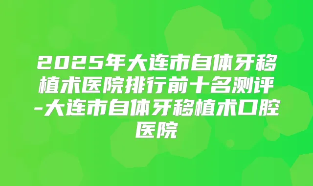 2025年大连市自体牙移植术医院排行前十名测评-大连市自体牙移植术口腔医院
