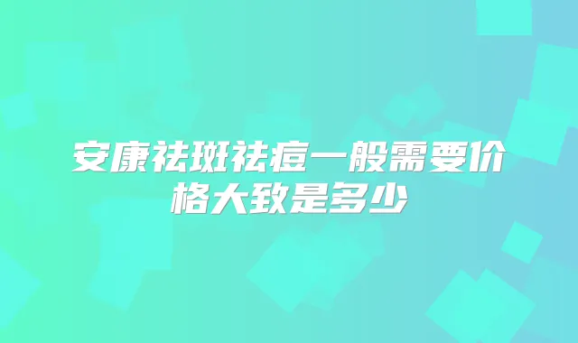 安康祛斑祛痘一般需要价格大致是多少
