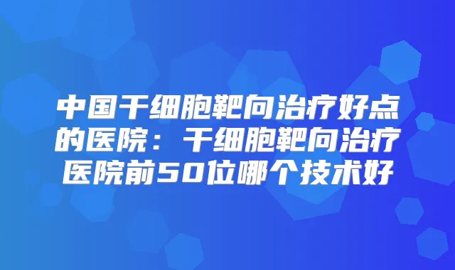 中国干细胞靶向好点的医院：干细胞靶向医院前50位哪个技术好