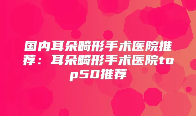 国内耳朵畸形手术医院推荐:耳朵畸形手术医院top50推荐