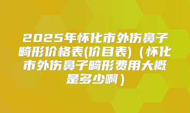 2025年怀化市外伤鼻子畸形价格表(价目表)(怀化市外伤鼻子畸形费用大概是多少啊)